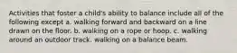 Activities that foster a child's ability to balance include all of the following except a. walking forward and backward on a line drawn on the floor. b. walking on a rope or hoop. c. walking around an outdoor track. walking on a balance beam.