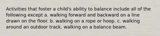 Activities that foster a child's ability to balance include all of the following except a. walking forward and backward on a line drawn on the floor. b. walking on a rope or hoop. c. walking around an outdoor track. walking on a balance beam.