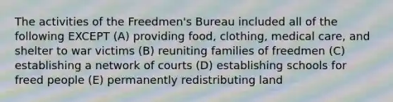 The activities of the Freedmen's Bureau included all of the following EXCEPT (A) providing food, clothing, medical care, and shelter to war victims (B) reuniting families of freedmen (C) establishing a network of courts (D) establishing schools for freed people (E) permanently redistributing land