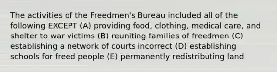 The activities of the Freedmen's Bureau included all of the following EXCEPT (A) providing food, clothing, medical care, and shelter to war victims (B) reuniting families of freedmen (C) establishing a network of courts incorrect (D) establishing schools for freed people (E) permanently redistributing land