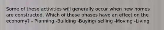 Some of these activities will generally occur when new homes are constructed. Which of these phases have an effect on the economy? - Planning -Building -Buying/ selling -Moving -Living