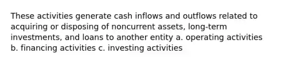 These activities generate cash inflows and outflows related to acquiring or disposing of noncurrent assets, long-term investments, and loans to another entity a. operating activities b. financing activities c. investing activities