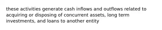 these activities generate cash inflows and outflows related to acquiring or disposing of concurrent assets, long term investments, and loans to another entity