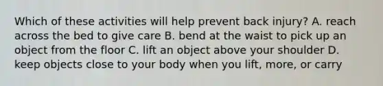 Which of these activities will help prevent back injury? A. reach across the bed to give care B. bend at the waist to pick up an object from the floor C. lift an object above your shoulder D. keep objects close to your body when you lift, more, or carry