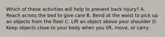 Which of these activities will help to prevent back injury? A. Reach across the bed to give care B. Bend at the waist to pick up an objects from the floor C. Lift an object above your shoulder D. Keep objects close to your body when you lift, move, or carry