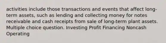 activities include those transactions and events that affect long-term assets, such as lending and collecting money for notes receivable and cash receipts from sale of long-term plant assets. Multiple choice question. Investing Profit Financing Noncash Operating