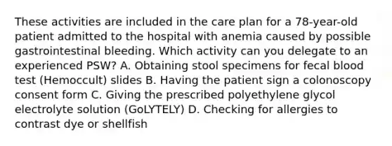 These activities are included in the care plan for a 78-year-old patient admitted to the hospital with anemia caused by possible gastrointestinal bleeding. Which activity can you delegate to an experienced PSW? A. Obtaining stool specimens for fecal blood test (Hemoccult) slides B. Having the patient sign a colonoscopy consent form C. Giving the prescribed polyethylene glycol electrolyte solution (GoLYTELY) D. Checking for allergies to contrast dye or shellfish