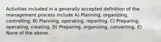 Activities included in a generally accepted definition of the management process include A) Planning, organizing, controlling. B) Planning, operating, reporting. C) Preparing, operating, creating. D) Preparing, organizing, converting. E) None of the above.