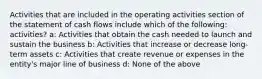 Activities that are included in the operating activities section of the statement of cash flows include which of the following: activities? a: Activities that obtain the cash needed to launch and sustain the business b: Activities that increase or decrease long-term assets c: Activities that create revenue or expenses in the entity's major line of business d: None of the above