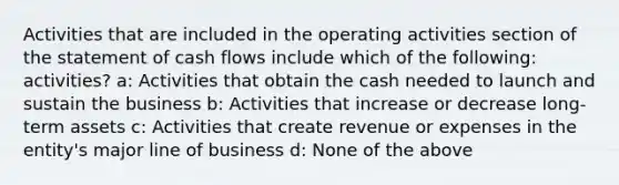 Activities that are included in the operating activities section of the statement of cash flows include which of the following: activities? a: Activities that obtain the cash needed to launch and sustain the business b: Activities that increase or decrease long-term assets c: Activities that create revenue or expenses in the entity's major line of business d: None of the above