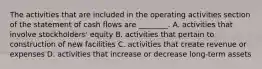 The activities that are included in the operating activities section of the statement of cash flows are ________. A. activities that involve stockholders' equity B. activities that pertain to construction of new facilities C. activities that create revenue or expenses D. activities that increase or decrease long-term assets