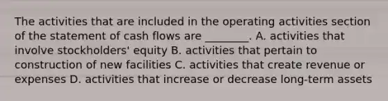 The activities that are included in the operating activities section of the statement of cash flows are ________. A. activities that involve stockholders' equity B. activities that pertain to construction of new facilities C. activities that create revenue or expenses D. activities that increase or decrease long-term assets