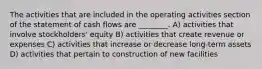 The activities that are included in the operating activities section of the statement of cash flows are ________. A) activities that involve stockholders' equity B) activities that create revenue or expenses C) activities that increase or decrease long-term assets D) activities that pertain to construction of new facilities