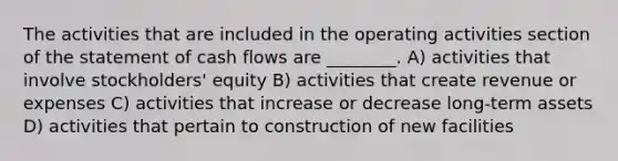 The activities that are included in the operating activities section of the statement of cash flows are ________. A) activities that involve stockholders' equity B) activities that create revenue or expenses C) activities that increase or decrease long-term assets D) activities that pertain to construction of new facilities