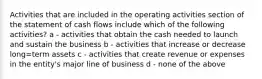 Activities that are included in the operating activities section of the statement of cash flows include which of the following activities? a - activities that obtain the cash needed to launch and sustain the business b - activities that increase or decrease long=term assets c - activities that create revenue or expenses in the entity's major line of business d - none of the above