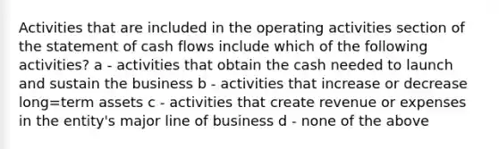 Activities that are included in the operating activities section of the statement of cash flows include which of the following activities? a - activities that obtain the cash needed to launch and sustain the business b - activities that increase or decrease long=term assets c - activities that create revenue or expenses in the entity's major line of business d - none of the above