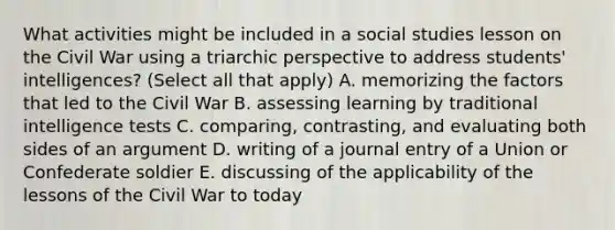 What activities might be included in a social studies lesson on the Civil War using a triarchic perspective to address students' intelligences? (Select all that apply) A. memorizing the factors that led to the Civil War B. assessing learning by traditional intelligence tests C. comparing, contrasting, and evaluating both sides of an argument D. writing of a journal entry of a Union or Confederate soldier E. discussing of the applicability of the lessons of the Civil War to today