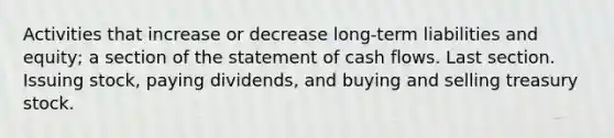 Activities that increase or decrease long-term liabilities and equity; a section of the statement of cash flows. Last section. Issuing stock, paying dividends, and buying and selling treasury stock.