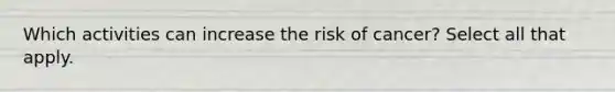 Which activities can increase the risk of cancer? Select all that apply.