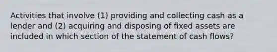 Activities that involve (1) providing and collecting cash as a lender and (2) acquiring and disposing of fixed assets are included in which section of the statement of cash flows?