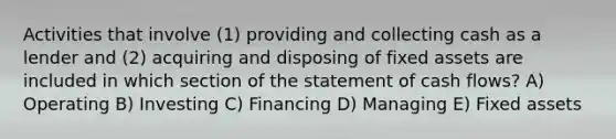 Activities that involve (1) providing and collecting cash as a lender and (2) acquiring and disposing of fixed assets are included in which section of the statement of cash flows? A) Operating B) Investing C) Financing D) Managing E) Fixed assets