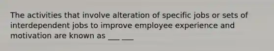 The activities that involve alteration of specific jobs or sets of interdependent jobs to improve employee experience and motivation are known as ___ ___