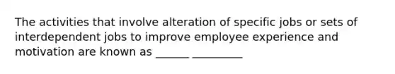 The activities that involve alteration of specific jobs or sets of interdependent jobs to improve employee experience and motivation are known as ______ _________