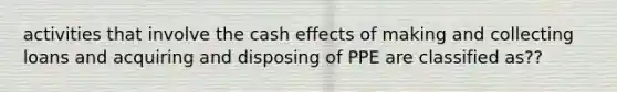 activities that involve the cash effects of making and collecting loans and acquiring and disposing of PPE are classified as??