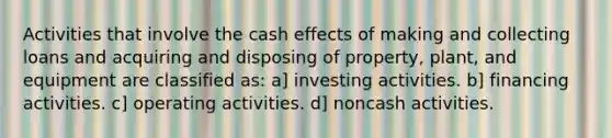 Activities that involve the cash effects of making and collecting loans and acquiring and disposing of property, plant, and equipment are classified as: a] investing activities. b] financing activities. c] operating activities. d] noncash activities.