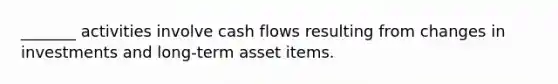 _______ activities involve cash flows resulting from changes in investments and long-term asset items.