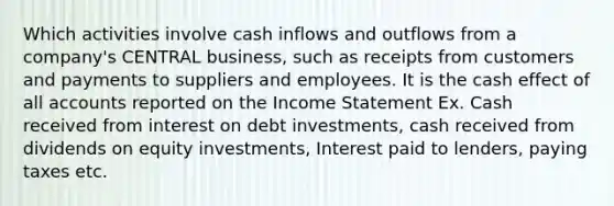 Which activities involve cash inflows and outflows from a company's CENTRAL business, such as receipts from customers and payments to suppliers and employees. It is the cash effect of all accounts reported on the Income Statement Ex. Cash received from interest on debt investments, cash received from dividends on equity investments, Interest paid to lenders, paying taxes etc.