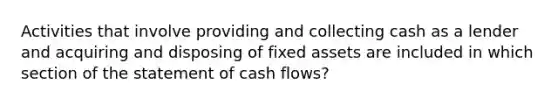 Activities that involve providing and collecting cash as a lender and acquiring and disposing of fixed assets are included in which section of the statement of cash flows?