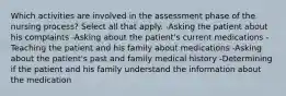 Which activities are involved in the assessment phase of the nursing process? Select all that apply. -Asking the patient about his complaints -Asking about the patient's current medications -Teaching the patient and his family about medications -Asking about the patient's past and family medical history -Determining if the patient and his family understand the information about the medication