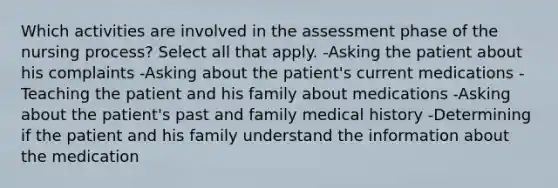 Which activities are involved in the assessment phase of the nursing process? Select all that apply. -Asking the patient about his complaints -Asking about the patient's current medications -Teaching the patient and his family about medications -Asking about the patient's past and family medical history -Determining if the patient and his family understand the information about the medication