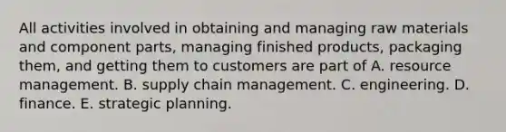 All activities involved in obtaining and managing raw materials and component parts, managing finished products, packaging them, and getting them to customers are part of A. resource management. B. supply chain management. C. engineering. D. finance. E. strategic planning.