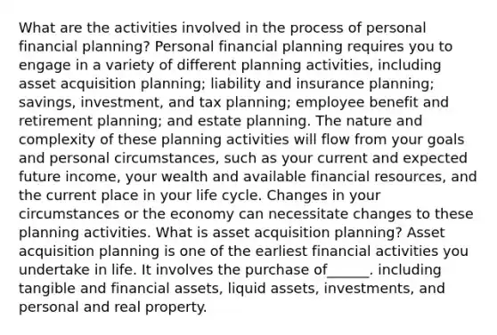 What are the activities involved in the process of personal financial planning? Personal financial planning requires you to engage in a variety of different planning activities, including asset acquisition planning; liability and insurance planning; savings, investment, and tax planning; employee benefit and retirement planning; and estate planning. The nature and complexity of these planning activities will flow from your goals and personal circumstances, such as your current and expected future income, your wealth and available financial resources, and the current place in your life cycle. Changes in your circumstances or the economy can necessitate changes to these planning activities. What is asset acquisition planning? Asset acquisition planning is one of the earliest financial activities you undertake in life. It involves the purchase of______. including tangible and financial assets, liquid assets, investments, and personal and real property.