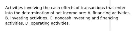 Activities involving the cash effects of transactions that enter into the determination of net income are: A. financing activities. B. investing activities. C. noncash investing and financing activities. D. operating activities.