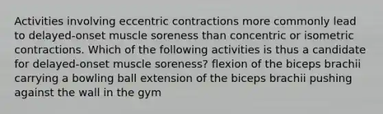 Activities involving eccentric contractions more commonly lead to delayed-onset muscle soreness than concentric or isometric contractions. Which of the following activities is thus a candidate for delayed-onset muscle soreness? flexion of the biceps brachii carrying a bowling ball extension of the biceps brachii pushing against the wall in the gym