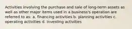 Activities involving the purchase and sale of long-term assets as well as other major items used in a business's operation are referred to as: a. financing activities b. planning activities c. operating activities d. investing activities