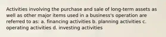 Activities involving the purchase and sale of long-term assets as well as other major items used in a business's operation are referred to as: a. financing activities b. planning activities c. operating activities d. investing activities