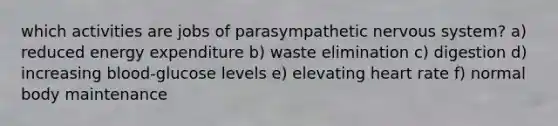 which activities are jobs of parasympathetic <a href='https://www.questionai.com/knowledge/kThdVqrsqy-nervous-system' class='anchor-knowledge'>nervous system</a>? a) reduced energy expenditure b) waste elimination c) digestion d) increasing blood-glucose levels e) elevating heart rate f) normal body maintenance