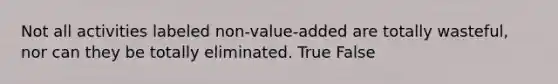 Not all activities labeled non-value-added are totally wasteful, nor can they be totally eliminated. True False