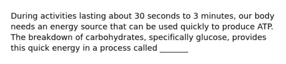 During activities lasting about 30 seconds to 3 minutes, our body needs an energy source that can be used quickly to produce ATP. The breakdown of carbohydrates, specifically glucose, provides this quick energy in a process called _______