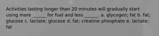 Activities lasting longer than 20 minutes will gradually start using more ______ for fuel and less ______. a. glycogen; fat b. fat; glucose c. lactate; glucose d. fat; creatine phosphate e. lactate; fat