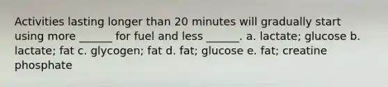 Activities lasting longer than 20 minutes will gradually start using more ______ for fuel and less ______. a. lactate; glucose b. lactate; fat c. glycogen; fat d. fat; glucose e. fat; creatine phosphate