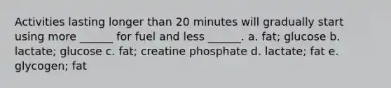 Activities lasting longer than 20 minutes will gradually start using more ______ for fuel and less ______. a. fat; glucose b. lactate; glucose c. fat; creatine phosphate d. lactate; fat e. glycogen; fat