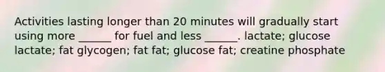 Activities lasting longer than 20 minutes will gradually start using more ______ for fuel and less ______. lactate; glucose lactate; fat glycogen; fat fat; glucose fat; creatine phosphate