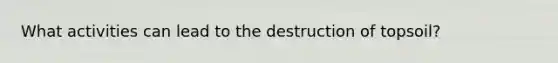 What activities can lead to the destruction of topsoil?