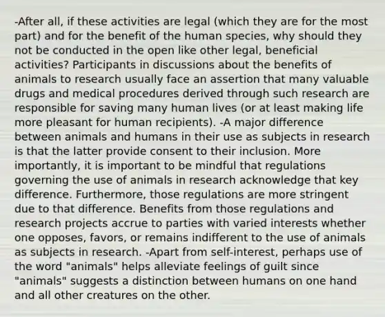 -After all, if these activities are legal (which they are for the most part) and for the benefit of the human species, why should they not be conducted in the open like other legal, beneficial activities? Participants in discussions about the benefits of animals to research usually face an assertion that many valuable drugs and medical procedures derived through such research are responsible for saving many human lives (or at least making life more pleasant for human recipients). -A major difference between animals and humans in their use as subjects in research is that the latter provide consent to their inclusion. More importantly, it is important to be mindful that regulations governing the use of animals in research acknowledge that key difference. Furthermore, those regulations are more stringent due to that difference. Benefits from those regulations and research projects accrue to parties with varied interests whether one opposes, favors, or remains indifferent to the use of animals as subjects in research. -Apart from self-interest, perhaps use of the word "animals" helps alleviate feelings of guilt since "animals" suggests a distinction between humans on one hand and all other creatures on the other.