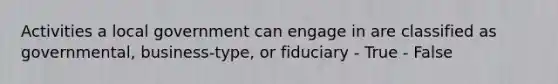 Activities a local government can engage in are classified as governmental, business-type, or fiduciary - True - False